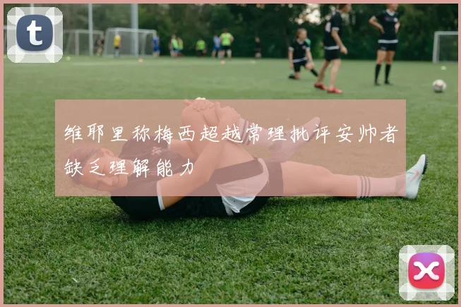 维耶里称梅西超越常理批评安帅者缺乏理解能力