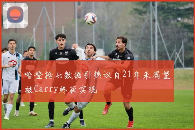 哈登抢七数据引热议自21年来渴望被Carry终获实现