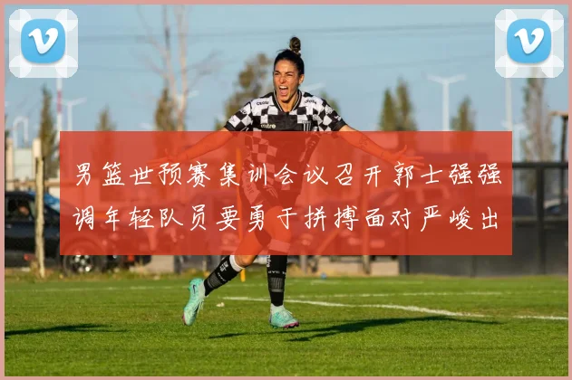 男篮世预赛集训会议召开郭士强强调年轻队员要勇于拼搏面对严峻出线形势