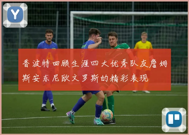 香波特回顾生涯四大优秀队友詹姆斯安东尼欧文罗斯的精彩表现