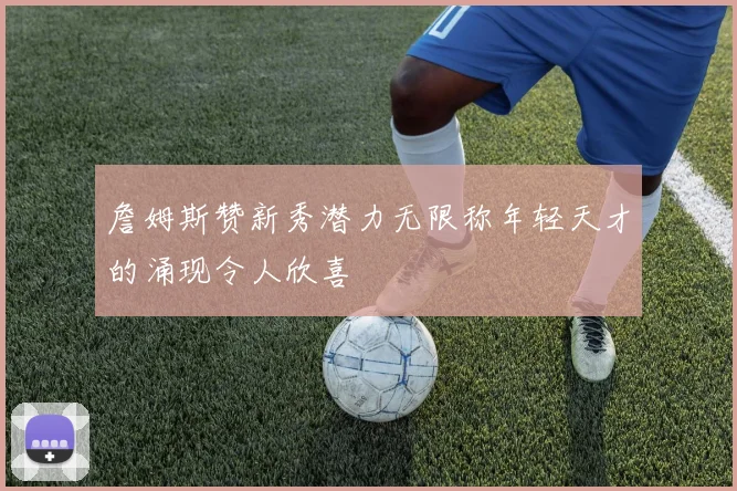 詹姆斯赞新秀潜力无限称年轻天才的涌现令人欣喜