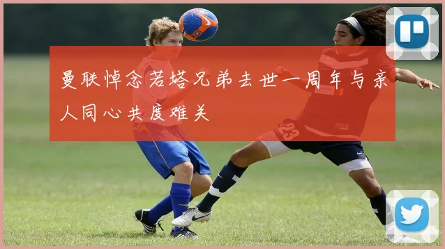 曼联悼念若塔兄弟去世一周年与亲人同心共度难关