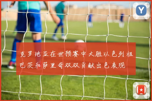 克罗地亚在世预赛中大胜以色列祖巴茨和萨里奇双双贡献出色表现