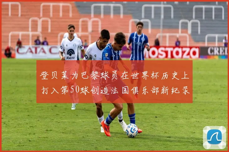 登贝莱为巴黎球员在世界杯历史上打入第50球创造法国俱乐部新纪录
