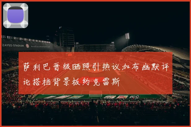 萨利巴晋级晒照引热议加布幽默评论搭档背景板约克雷斯