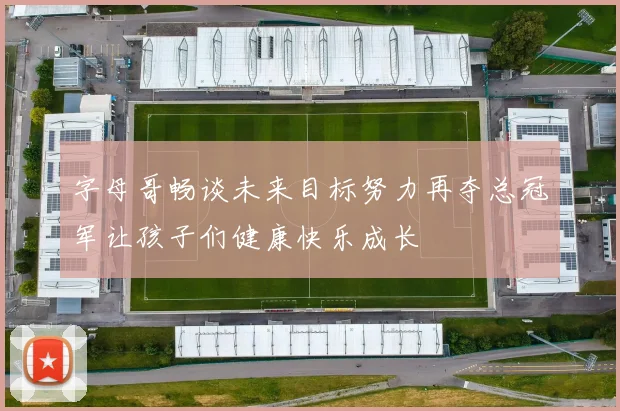 字母哥畅谈未来目标努力再夺总冠军让孩子们健康快乐成长