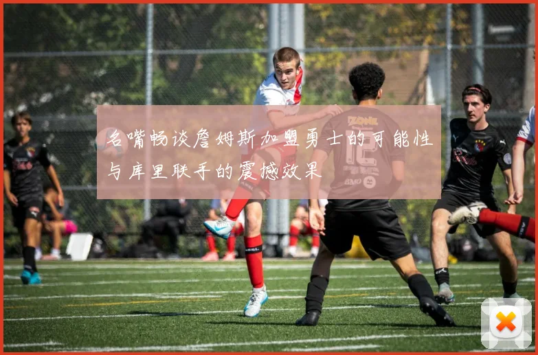 名嘴畅谈詹姆斯加盟勇士的可能性与库里联手的震撼效果