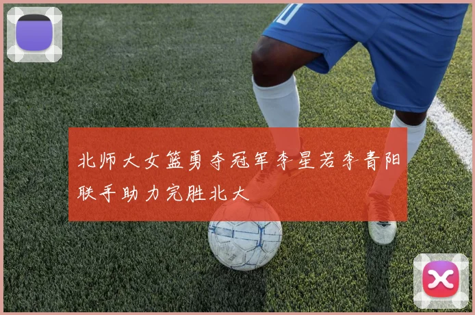 北师大女篮勇夺冠军李星若李青阳联手助力完胜北大