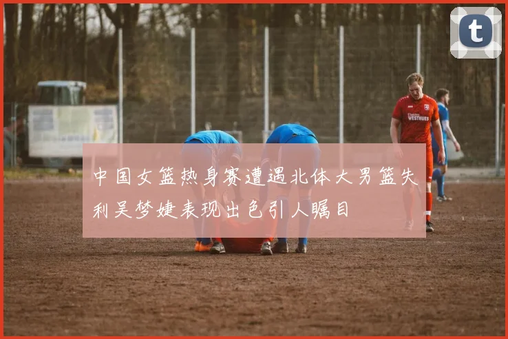 中国女篮热身赛遭遇北体大男篮失利吴梦婕表现出色引人瞩目