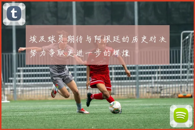 埃及球员期待与阿根廷的历史对决努力争取更进一步的辉煌