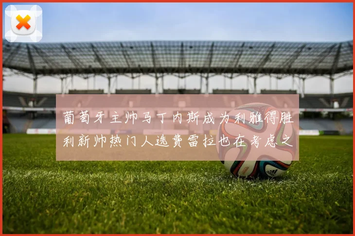 葡萄牙主帅马丁内斯成为利雅得胜利新帅热门人选费雷拉也在考虑之中